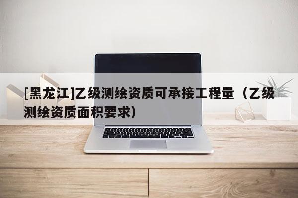 [黑龍江]乙級測繪資質可承接工程量（乙級測繪資質面積要求）