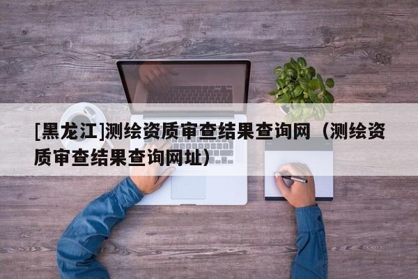 [黑龍江]測繪資質審查結果查詢網（測繪資質審查結果查詢網址）
