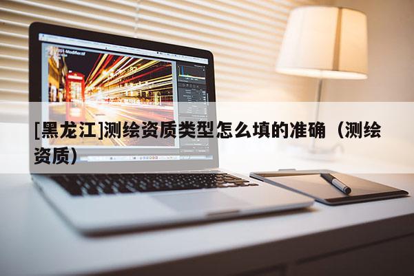 [黑龍江]測(cè)繪資質(zhì)類型怎么填的準(zhǔn)確（測(cè)繪資質(zhì)）