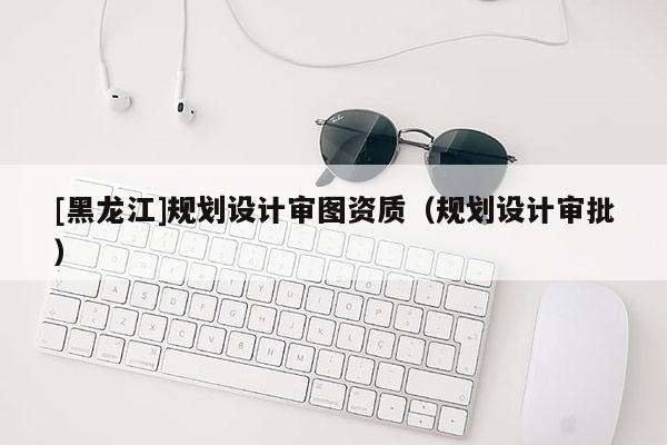 [黑龍江]規劃設計審圖資質（規劃設計審批）