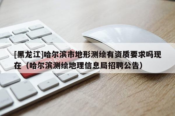 [黑龍江]哈爾濱市地形測繪有資質要求嗎現在（哈爾濱測繪地理信息局招聘公告）