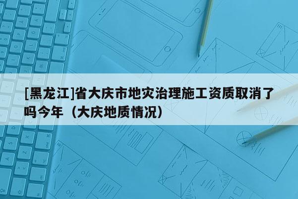 [黑龍江]省大慶市地災(zāi)治理施工資質(zhì)取消了嗎今年（大慶地質(zhì)情況）