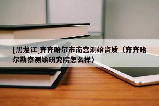 [黑龍江]齊齊哈爾市南宮測(cè)繪資質(zhì)（齊齊哈爾勘察測(cè)繪研究院怎么樣）