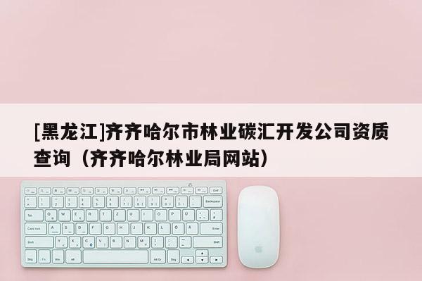 [黑龍江]齊齊哈爾市林業碳匯開發公司資質查詢（齊齊哈爾林業局網站）