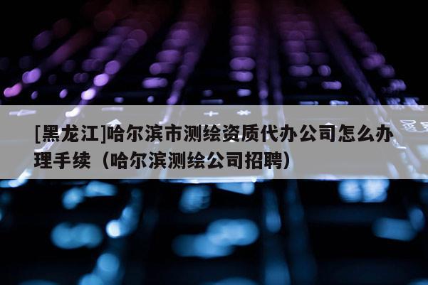 [黑龍江]哈爾濱市測(cè)繪資質(zhì)代辦公司怎么辦理手續(xù)（哈爾濱測(cè)繪公司招聘）