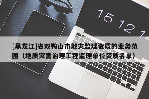 [黑龍江]省雙鴨山市地災監理資質的業務范圍（地質災害治理工程監理單位資質名單）