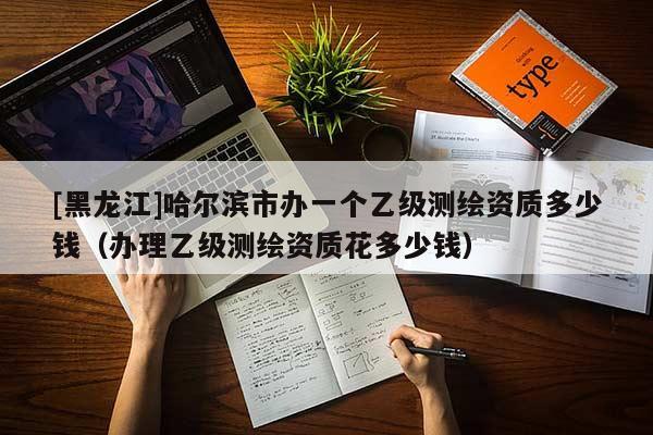 [黑龍江]哈爾濱市辦一個乙級測繪資質多少錢（辦理乙級測繪資質花多少錢）