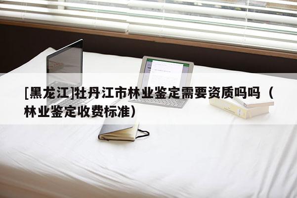 [黑龍江]牡丹江市林業(yè)鑒定需要資質(zhì)嗎嗎（林業(yè)鑒定收費(fèi)標(biāo)準(zhǔn)）