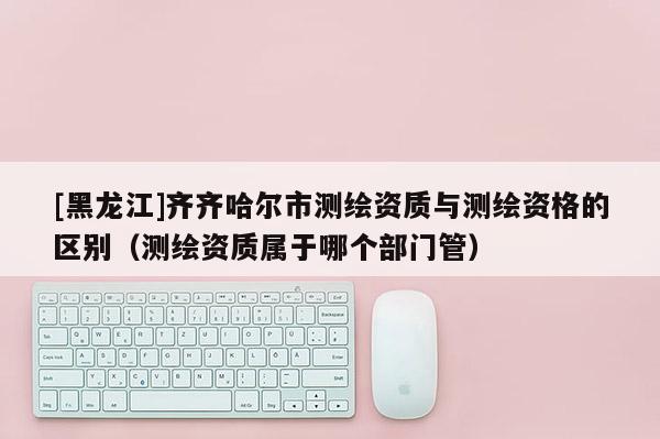 [黑龍江]齊齊哈爾市測繪資質(zhì)與測繪資格的區(qū)別（測繪資質(zhì)屬于哪個部門管）