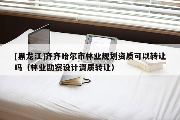 [黑龍江]齊齊哈爾市林業(yè)規(guī)劃資質(zhì)可以轉讓嗎（林業(yè)勘察設計資質(zhì)轉讓）