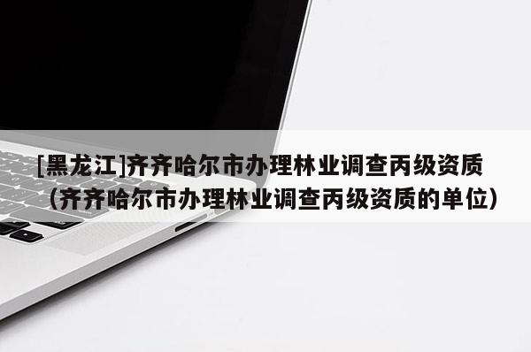 [黑龍江]齊齊哈爾市辦理林業調查丙級資質（齊齊哈爾市辦理林業調查丙級資質的單位）