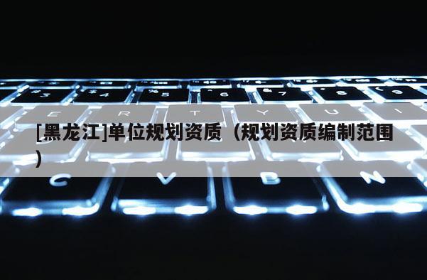 [黑龍江]單位規劃資質（規劃資質編制范圍）