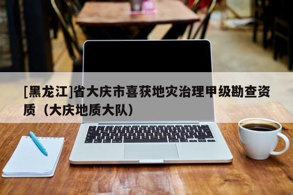 [黑龍江]省大慶市喜獲地災治理甲級勘查資質（大慶地質大隊）