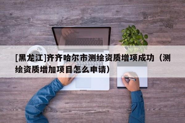 [黑龍江]齊齊哈爾市測繪資質增項成功（測繪資質增加項目怎么申請）