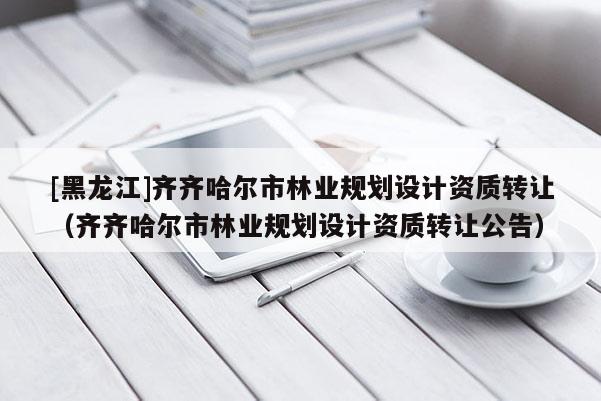 [黑龍江]齊齊哈爾市林業規劃設計資質轉讓（齊齊哈爾市林業規劃設計資質轉讓公告）
