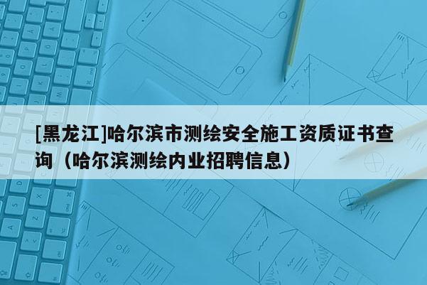 [黑龍江]哈爾濱市測繪安全施工資質證書查詢（哈爾濱測繪內業招聘信息）