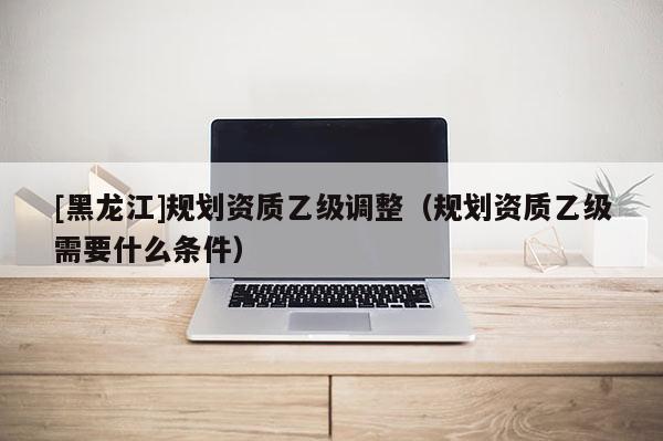 [黑龍江]規劃資質乙級調整（規劃資質乙級需要什么條件）