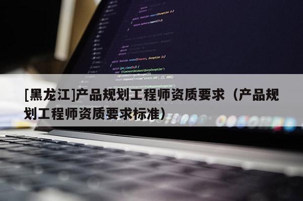 [黑龍江]產品規劃工程師資質要求（產品規劃工程師資質要求標準）