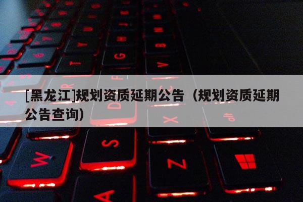 [黑龍江]規劃資質延期公告（規劃資質延期公告查詢）