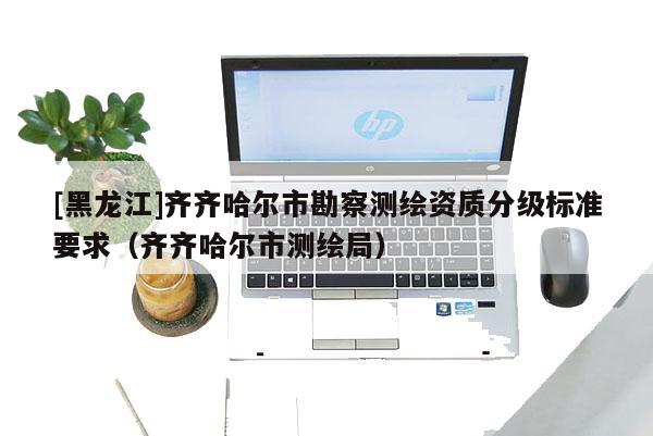 [黑龍江]齊齊哈爾市勘察測繪資質分級標準要求（齊齊哈爾市測繪局）