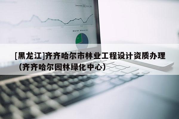 [黑龍江]齊齊哈爾市林業工程設計資質辦理（齊齊哈爾園林綠化中心）
