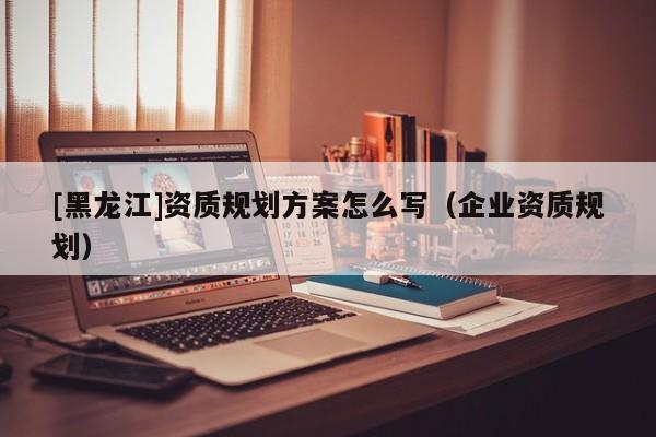 [黑龍江]資質規劃方案怎么寫（企業資質規劃）