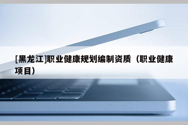 [黑龍江]職業健康規劃編制資質（職業健康項目）