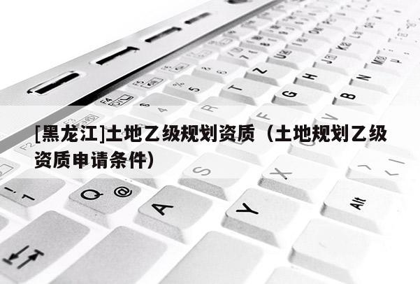 [黑龍江]土地乙級(jí)規(guī)劃資質(zhì)（土地規(guī)劃乙級(jí)資質(zhì)申請(qǐng)條件）