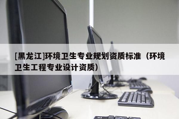 [黑龍江]環境衛生專業規劃資質標準（環境衛生工程專業設計資質）