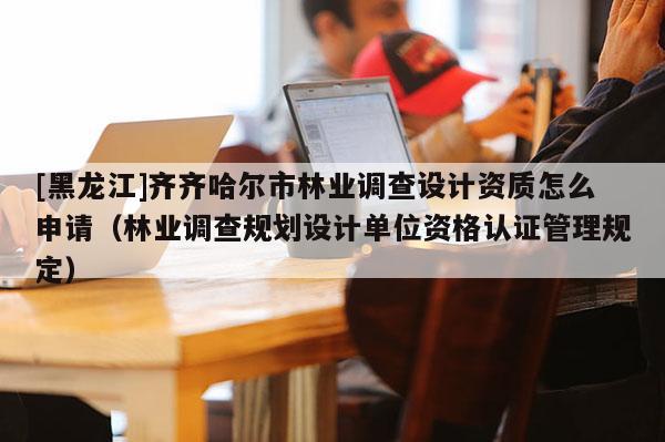 [黑龍江]齊齊哈爾市林業調查設計資質怎么申請（林業調查規劃設計單位資格認證管理規定）