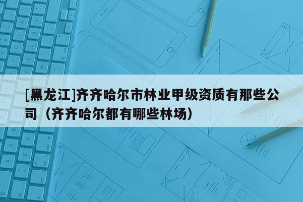 [黑龍江]齊齊哈爾市林業(yè)甲級資質有那些公司（齊齊哈爾都有哪些林場）