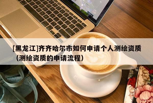 [黑龍江]齊齊哈爾市如何申請個人測繪資質（測繪資質的申請流程）