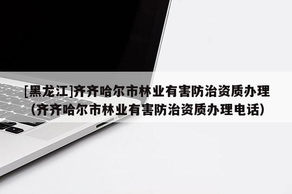 [黑龍江]齊齊哈爾市林業有害防治資質辦理（齊齊哈爾市林業有害防治資質辦理電話）