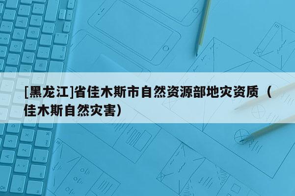[黑龍江]省佳木斯市自然資源部地災資質（佳木斯自然災害）
