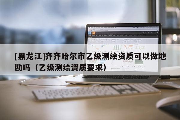 [黑龍江]齊齊哈爾市乙級測繪資質可以做地勘嗎（乙級測繪資質要求）