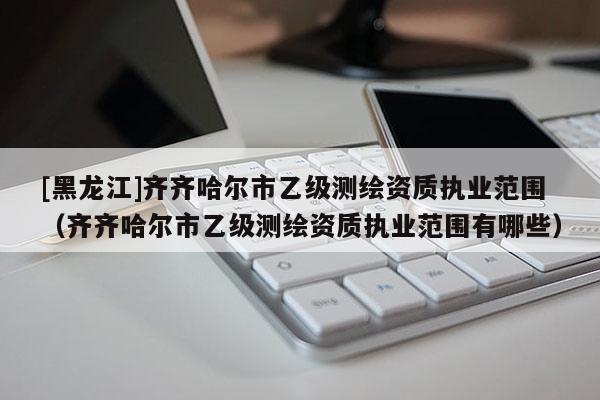 [黑龍江]齊齊哈爾市乙級測繪資質執業范圍（齊齊哈爾市乙級測繪資質執業范圍有哪些）