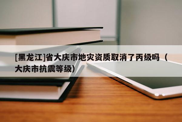 [黑龍江]省大慶市地災資質取消了丙級嗎（大慶市抗震等級）