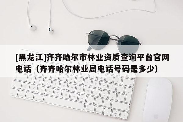 [黑龍江]齊齊哈爾市林業資質查詢平臺官網電話（齊齊哈爾林業局電話號碼是多少）