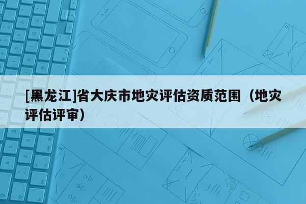 [黑龍江]省大慶市地災評估資質范圍（地災評估評審）