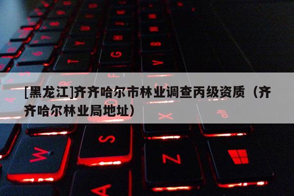 [黑龍江]齊齊哈爾市林業調查丙級資質（齊齊哈爾林業局地址）