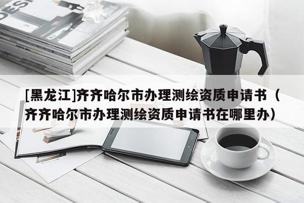 [黑龍江]齊齊哈爾市辦理測繪資質申請書（齊齊哈爾市辦理測繪資質申請書在哪里辦）