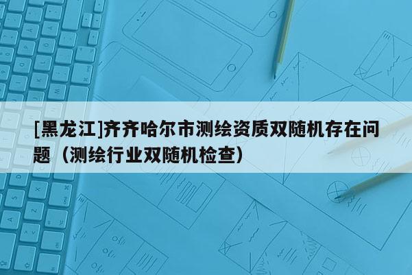 [黑龍江]齊齊哈爾市測繪資質雙隨機存在問題（測繪行業雙隨機檢查）