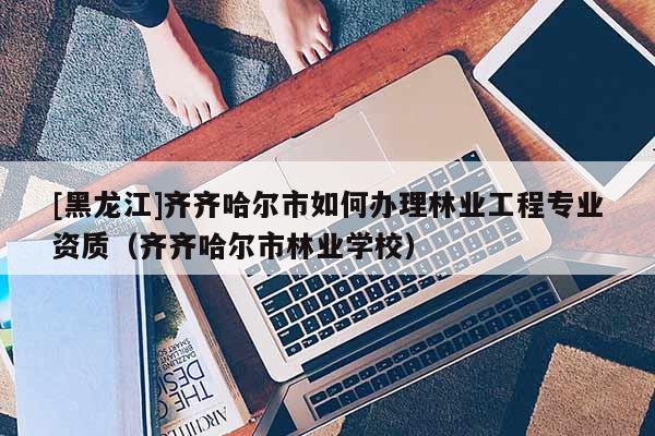 [黑龍江]齊齊哈爾市如何辦理林業工程專業資質（齊齊哈爾市林業學校）
