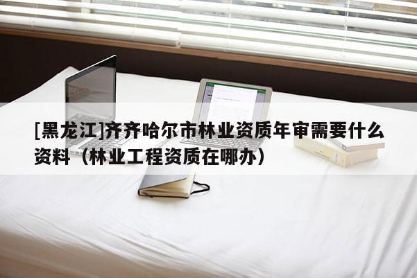 [黑龍江]齊齊哈爾市林業資質年審需要什么資料（林業工程資質在哪辦）