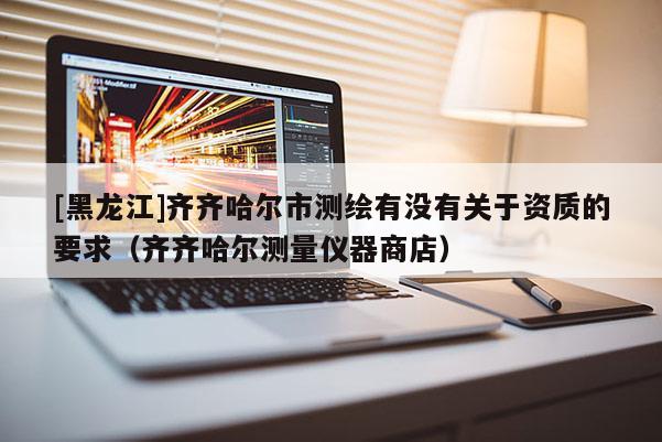 [黑龍江]齊齊哈爾市測繪有沒有關于資質的要求（齊齊哈爾測量儀器商店）