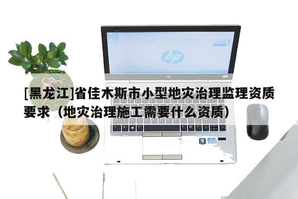 [黑龍江]省佳木斯市小型地災治理監理資質要求（地災治理施工需要什么資質）