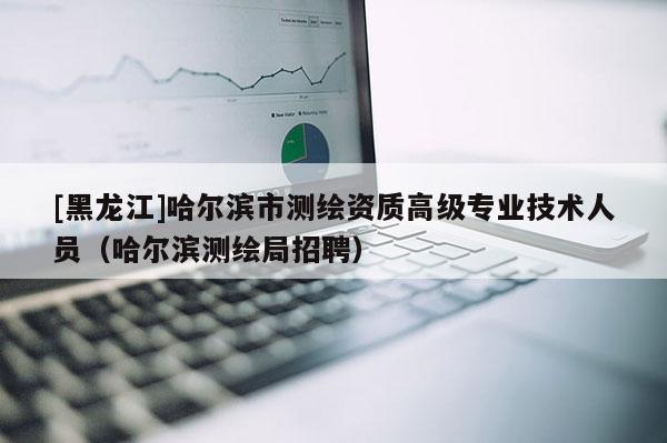 [黑龍江]哈爾濱市測繪資質(zhì)高級(jí)專業(yè)技術(shù)人員（哈爾濱測繪局招聘）