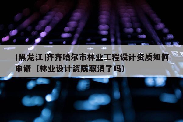 [黑龍江]齊齊哈爾市林業工程設計資質如何申請（林業設計資質取消了嗎）