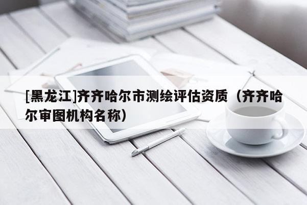 [黑龍江]齊齊哈爾市測繪評估資質(zhì)（齊齊哈爾審圖機構名稱）