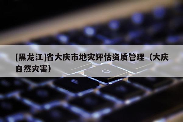 [黑龍江]省大慶市地災評估資質管理（大慶自然災害）